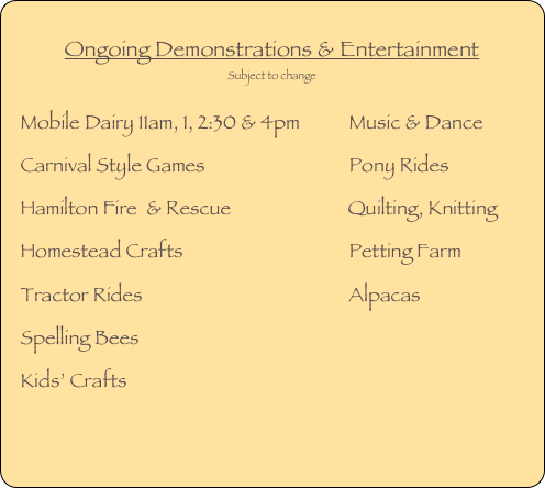 
Ongoing Demonstrations & Entertainment
Subject to change
Mobile Dairy 11am, 1, 2:30 & 4pm           Music & Dance
Carnival Style Games                                Pony Rides
Hamilton Fire  & Rescue                          Quilting, Knitting
Homestead Crafts                                     Petting Farm   
Tractor Rides                                              Alpacas    
Spelling Bees                                               
Kids’ Crafts                                                 
                                                                                                   
COMPETITIONS                                                          




