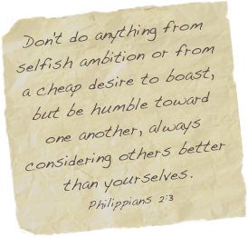 Don't do anything from selfish ambition or from a cheap desire to boast, but be humble toward one another, always considering others better than yourselves.
Philippians 2:3