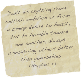 Don't do anything from selfish ambition or from a cheap desire to boast, but be humble toward one another, always considering others better than yourselves.
Philippians 2:3