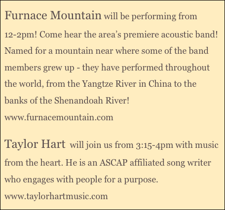 Furnace Mountain will be performing from 12-2pm! Come hear the area’s premiere acoustic band! Named for a mountain near where some of the band members grew up - they have performed throughout the world, from the Yangtze River in China to the banks of the Shenandoah River!
www.furnacemountain.com

Taylor Hart  will join us from 3:15-4pm with music from the heart. He is an ASCAP affiliated song writer who engages with people for a purpose.
www.taylorhartmusic.com
