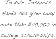 To date, Joshua’s Hands has given away more than $40,000 in college scholarships.  